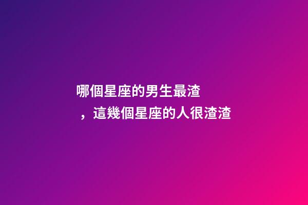 哪個星座的男生最渣，這幾個星座的人很渣渣